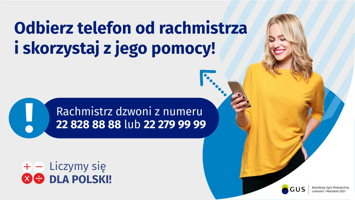 Na grafice jest napis: Odbierz telefon od rachmistrza i&nbsp;skorzystaj z&nbsp;jego pomocy! Rachmistrz dzwoni z&nbsp;numeru 22 828 88 88 lub 22 279 99 99. Po prawej stronie widać uśmiechniętą kobietę trzymającą w&nbsp;dłoni telefon. Na dole grafiki są cztery małe koła ze znakami dodawania, odejmowania, mnożenia i&nbsp;dzielenia, obok nich napis: Liczymy się dla Polski! W&nbsp;prawym dolnym rogu jest logotyp spisu: dwa nachodzące na siebie pionowo koła, GUS, pionowa kreska, Narodowy Spis Powszechny Ludności i&nbsp;Mieszkań 2021.
