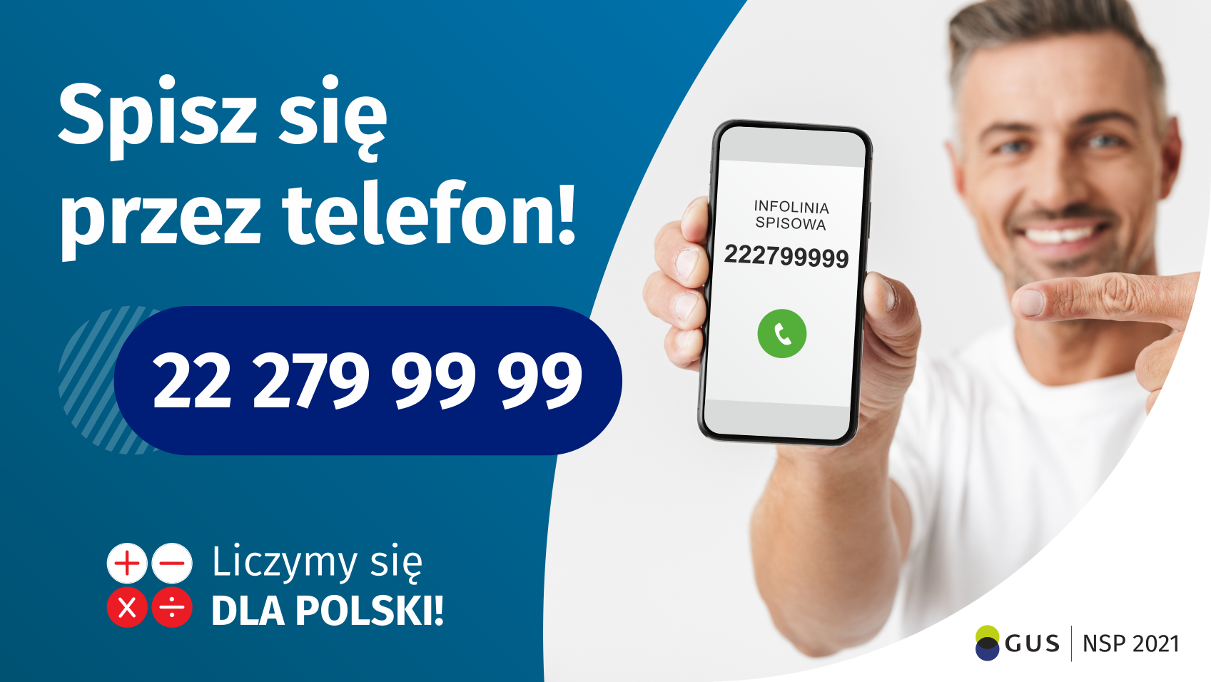 Po lewej stronie grafiki jest napis: Spisz się przez telefon i numer telefonu 22 279 99 99. Po prawej stronie jest mężczyzna, który trzyma w dłoni telefon i wskazuje na jego wyświetlacz. Na ekranie telefonu widać napis infolinia spisowa i numer telefonu. Na dole grafiki są cztery małe koła ze znakami dodawania, odejmowania, mnożenia i dzielenia, obok nich napis: Liczymy się dla Polski! W prawym dolnym rogu jest logotyp spisu: dwa nachodzące na siebie pionowo koła, GUS, pionowa kreska, NSP 2021.