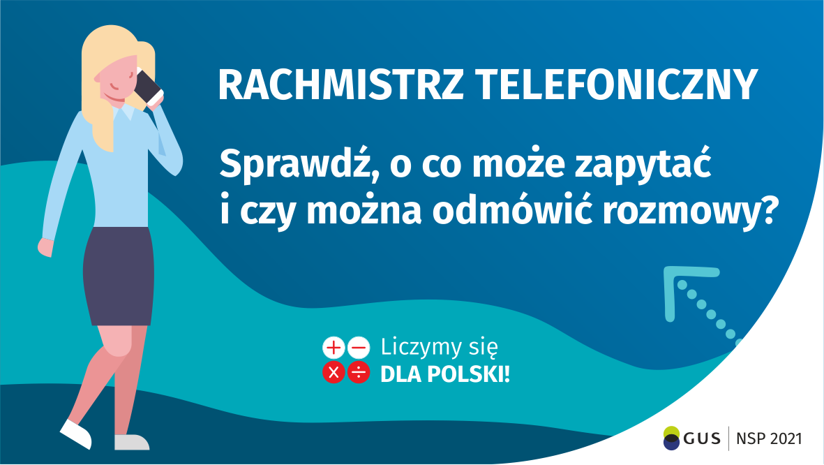 Na grafice jest napis: Rachmistrz telefoniczny. Sprawdź, o co może zapytać i czy można odmówić rozmowy? Obok widać kobietę rozmawiającą przez telefon. Na dole grafiki są cztery małe koła ze znakami dodawania, odejmowania, mnożenia i dzielenia, obok nich napis: Liczymy się dla Polski! W prawym dolnym rogu jest logotyp spisu: dwa nachodzące na siebie pionowo koła, GUS, pionowa kreska, NSP 2021.