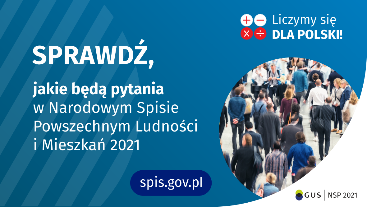 Po lewej stronie grafiki jest napis: sprawdź, jakie będą pytania w Narodowym Spisie Powszechnym Ludności i Mieszkań 2021. W prawym górnym rogu są cztery małe koła ze znakami dodawania, odejmowania, mnożenia i dzielenia, obok nich napis: Liczymy się dla Polski! Poniżej widać zdjęcie tłumu ludzi. Na dole pośrodku jest napis: spis.gov.pl. W prawym dolnym rogu jest logotyp spisu: dwa nachodzące na siebie pionowo koła, GUS, pionowa kreska, NSP 2021.