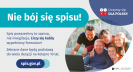 Na grafice jest napis: Nie bój się spisu! Spis powszechny to szansa, nie inwigilacja. Liczy się każdy wypełniony formularz. Zebrane dane będą podstawą do wielu decyzji na kolejne 10 lat. W prawym górnym rogu umieszczone są cztery małe koła ze znakami dodawania, odejmowania, mnożenia i dzielenia, obok nich napis: Liczymy się dla Polski! Poniżej widać wielopokoleniową, uśmiechniętą rodzinę zgormadzoną wokół komputera. Na dole grafiki jest adres strony internetowej: spis.gov.pl. i logotyp spisu: dwa nachodzące na siebie pionowo koła, GUS, pionowa kreska, Narodowy Spis Powszechny Ludności i Mieszkań 2021.